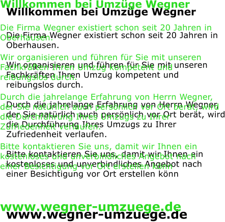 Willkommen bei Umzge Wegner  Die Firma Wegner existiert schon seit 20 Jahren in  Oberhausen.  Wir organisieren und fhren fr Sie mit unseren Fachkrften Ihren Umzug kompetent und reibungslos durch.  Durch die jahrelange Erfahrung von Herrn Wegner, der Sie natrlich auch persnlich vor Ort bert, wird die Durchfhrung Ihres Umzugs zu Ihrer Zufriedenheit verlaufen.    Bitte kontaktieren Sie uns, damit wir Ihnen ein kostenloses und unverbindliches Angebot nach einer Besichtigung vor Ort erstellen knn    www.wegner-umzuege.de